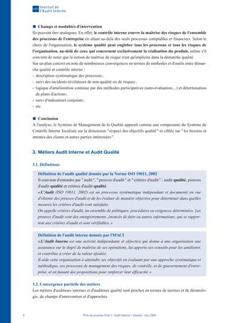 Champs et modalités d'intervention
    Ils peuvent être analogues. En effet, le contrôle interne couvre la maîtrise des risques de l'ensemble
    des processus de l'entreprise en allant au-delà des seuls processus comptables et financiers. Selon le
    choix de l'organisation, le système qualité peut englober tous les processus et tous les risques de
    l'organisation, au-delà de ceux qui concernent exclusivement la réalisation du produit, même s'il
    convient de noter que la notion de maîtrise de risque n'est qu'implicite dans la démarche qualité.
    Sur un plan concret on note de nombreuses convergences en termes de méthodes et d'outils entre démar-
    che qualité et contrôle interne :
    - description systématique des processus ;
    - suivi des incidents révélateurs de non-qualité ou de risques ;
    - logique d'amélioration continue par des méthodes participatives (auto-évaluation,...) et détermination
      de plans d'actions ;
    - suivi d'indicateurs conjoints ;
    - etc.

        Conclusion
    A l'analyse, le Système de Management de la Qualité apparaît comme une composante du Système de
    Contrôle Interne focalisée sur la dimension " respect des objectifs qualité " et ciblée sur " les besoins et
    attentes des clients et autres parties intéressées ".


    3. Métiers Audit Interne et Audit Qualité

    3.1. Définitions

       Définition de l'audit qualité donnée par la Norme ISO 19011, 2002
       Il convient d'entendre par " audit ", " preuves d'audit " et " critères d'audit " : audit qualité, preuves
       d'audit qualité et critères d'audit qualité.
       « L'Audit (ISO 19011, 2002) est un processus systématique indépendant et documenté en vue
       d'obtenir des preuves d'audit et de les évaluer de manière objective pour déterminer dans quelles
       mesures les critères d'audit sont satisfaits.
       On appelle critères d'audit, un ensemble de politiques, procédures ou exigences déterminées. Les
       preuves d'audit sont des enregistrements, énoncés de faits ou autres informations, qui se rappor-
       tent aux critères d'audit et sont vérifiables. »

       Définition de l'audit interne donnée par l'IFACI
       « L'Audit Interne est une activité indépendante et objective qui donne à une organisation une
       assurance sur le degré de maîtrise de ses opérations, lui apporte ses conseils pour les améliorer,
       et contribue à créer de la valeur ajoutée.
       Il aide cette organisation à atteindre ses objectifs en évaluant par une approche systématique et
       méthodique, ses processus de management des risques, de contrôle, et de gouvernement d'entre-
       prise, et en faisant des propositions pour renforcer leur efficacité. »

    3.2. Convergence partielle des métiers
    Les métiers d'auditeurs internes et d'auditeurs qualité sont proches en termes de normes et de déontolo-
    gie, de champs d'intervention et d'approches.



4                                   Prise de position IFACI / Audit Interne - Qualité / mai 2004
 