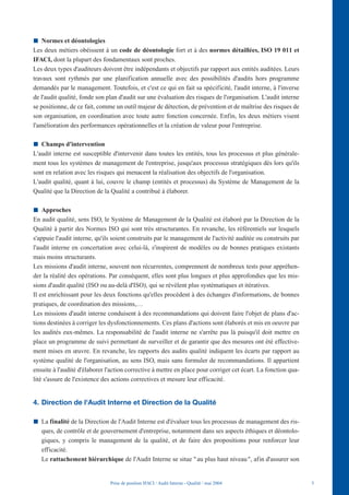 Normes et déontologies
Les deux métiers obéissent à un code de déontologie fort et à des normes détaillées, ISO 19 011 et
IFACI, dont la plupart des fondamentaux sont proches.
Les deux types d'auditeurs doivent être indépendants et objectifs par rapport aux entités auditées. Leurs
travaux sont rythmés par une planification annuelle avec des possibilités d'audits hors programme
demandés par le management. Toutefois, et c'est ce qui en fait sa spécificité, l'audit interne, à l'inverse
de l'audit qualité, fonde son plan d'audit sur une évaluation des risques de l'organisation. L'audit interne
se positionne, de ce fait, comme un outil majeur de détection, de prévention et de maîtrise des risques de
son organisation, en coordination avec toute autre fonction concernée. Enfin, les deux métiers visent
l'amélioration des performances opérationnelles et la création de valeur pour l'entreprise.

   Champs d'intervention
L'audit interne est susceptible d'intervenir dans toutes les entités, tous les processus et plus générale-
ment tous les systèmes de management de l'entreprise, jusqu'aux processus stratégiques dès lors qu'ils
sont en relation avec les risques qui menacent la réalisation des objectifs de l'organisation.
L'audit qualité, quant à lui, couvre le champ (entités et processus) du Système de Management de la
Qualité que la Direction de la Qualité a contribué à élaborer.

    Approches
En audit qualité, sens ISO, le Système de Management de la Qualité est élaboré par la Direction de la
Qualité à partir des Normes ISO qui sont très structurantes. En revanche, les référentiels sur lesquels
s'appuie l'audit interne, qu'ils soient construits par le management de l'activité auditée ou construits par
l'audit interne en concertation avec celui-là, s'inspirent de modèles ou de bonnes pratiques existants
mais moins structurants.
Les missions d'audit interne, souvent non récurrentes, comprennent de nombreux tests pour appréhen-
der la réalité des opérations. Par conséquent, elles sont plus longues et plus approfondies que les mis-
sions d'audit qualité (ISO ou au-delà d'ISO), qui se révèlent plus systématiques et itératives.
Il est enrichissant pour les deux fonctions qu'elles procèdent à des échanges d'informations, de bonnes
pratiques, de coordination des missions,…
Les missions d'audit interne conduisent à des recommandations qui doivent faire l'objet de plans d'ac-
tions destinées à corriger les dysfonctionnements. Ces plans d'actions sont élaborés et mis en oeuvre par
les audités eux-mêmes. La responsabilité de l'audit interne ne s'arrête pas là puisqu'il doit mettre en
place un programme de suivi permettant de surveiller et de garantir que des mesures ont été effective-
ment mises en œuvre. En revanche, les rapports des audits qualité indiquent les écarts par rapport au
système qualité de l'organisation, au sens ISO, mais sans formuler de recommandations. Il appartient
ensuite à l'audité d'élaborer l'action corrective à mettre en place pour corriger cet écart. La fonction qua-
lité s'assure de l'existence des actions correctives et mesure leur efficacité.


4. Direction de l'Audit Interne et Direction de la Qualité

   La finalité de la Direction de l'Audit Interne est d'évaluer tous les processus de management des ris-
   ques, de contrôle et de gouvernement d'entreprise, notamment dans ses aspects éthiques et déontolo-
   giques, y compris le management de la qualité, et de faire des propositions pour renforcer leur
   efficacité.
   Le rattachement hiérarchique de l'Audit Interne se situe " au plus haut niveau ", afin d'assurer son


                               Prise de position IFACI / Audit Interne - Qualité / mai 2004                     5
 