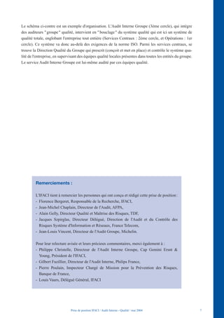 Le schéma ci-contre est un exemple d'organisation. L'Audit Interne Groupe (3ème cercle), qui intègre
des auditeurs " groupe " qualité, intervient en " bouclage " du système qualité qui est ici un système de
qualité totale, englobant l'entreprise tout entière (Services Centraux : 2ème cercle, et Opérations : 1er
cercle). Ce système va donc au-delà des exigences de la norme ISO. Parmi les services centraux, se
trouve la Direction Qualité du Groupe qui prescrit (conçoit et met en place) et contrôle le système qua-
lité de l'entreprise, en supervisant des équipes qualité locales présentes dans toutes les entités du groupe.
Le service Audit Interne Groupe est lui-même audité par ces équipes qualité.




         Remerciements :

         L'IFACI tient à remercier les personnes qui ont conçu et rédigé cette prise de position :
         - Florence Bergeret, Responsable de la Recherche, IFACI,
         - Jean-Michel Chaplain, Directeur de l'Audit, AFPA,
         - Alain Gelly, Directeur Qualité et Maîtrise des Risques, TDF,
         - Jacques Szpirglas, Directeur Délégué, Direction de l'Audit et du Contrôle des
           Risques Système d'Information et Réseaux, France Telecom,
         - Jean-Louis Vincent, Directeur de l'Audit Groupe, Michelin.

         Pour leur relecture avisée et leurs précieux commentaires, merci également à :
         - Philippe Christelle, Directeur de l'Audit Interne Groupe, Cap Gemini Ersnt &
           Young, Président de l'IFACI,
         - Gilbert Fuzillier, Directeur de l'Audit Interne, Philips France,
         - Pierre Poulain, Inspecteur Chargé de Mission pour la Prévention des Risques,
           Banque de France,
         - Louis Vaurs, Délégué Général, IFACI




                               Prise de position IFACI / Audit Interne - Qualité / mai 2004                     7
 