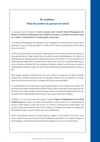 En synthèse :
                          Prise de position du groupe de travail


    Le groupe de travail souligne les fortes synergies entre Contrôle Interne/Management des
    Risques et Système de Management de la Qualité, d'une part, et certaines convergences entre
    les " métiers " d'audit interne et d'audit qualité, d'autre part.

    Le Système de Management de la Qualité est une composante du contrôle interne focalisée sur la
    dimension " respect des objectifs qualité " et ciblée sur les " besoins et attentes des clients et autres
    parties intéressées ".

    Un Service d'Audit Interne a tout intérêt à s'approprier les outils venant du monde de la qualité, et
    plus spécialement de l'audit qualité dans ses propres travaux méthodologiques. De même, les
    méthodologies du Management de la Qualité doivent pouvoir utilement être mises à profit lors de
    l'élaboration des référentiels de Contrôle Interne. Pour arriver à ces fins, les auditeurs internes peu-
    vent se former aux Normes ISO. Une intégration d'auditeurs internes sur des missions qualité et
    réciproquement d'auditeurs qualité sur des missions d'audit interne peut également être recomman-
    dée.

    Dans chaque organisme, l'Audit Interne peut avoir intérêt à se rapprocher du Service Qualité,
    lorsqu'il existe, prendre connaissance de son programme d'activité et de ses méthodes. La coordi-
    nation des interventions ainsi que les échanges de résultats sont souhaitables.

    La complémentarité entre audit interne et audit qualité doit pouvoir être explicitée aux audités. Elle
    peut figurer de manière formelle dans la Charte d'Audit, et être inscrite dans la présentation de l'ap-
    proche des divers types d'audit en amont de chaque mission. L'utilisation de dénominations distinc-
    tes (audit interne / audit qualité) doit être mise en œuvre pour éviter toute confusion.

    Toutefois, il y a lieu de toujours bien garder à l'esprit l'exigence d'indépendance de l'activité
    d'audit interne par rapport aux lignes opérationnelles, ce qui va de pair avec le rattachement du
    Service d'Audit Interne au plus haut niveau. En revanche, la Direction de l'Audit Qualité, qui
    assiste les lignes opérationnelles dans la mise en place et le maintien du système de management
    de la qualité, est plus souvent rattachée à un niveau opérationnel.

    Enfin, une distinction majeure de l'audit interne par rapport à l'audit qualité est qu'il doit, entre
    autres, évaluer le processus de gouvernement d'entreprise, notamment sur ses aspects éthiques et
    déontologiques, et formuler des recommandations appropriées en vue de son amélioration.




8                                Prise de position IFACI / Audit Interne - Qualité / mai 2004
 