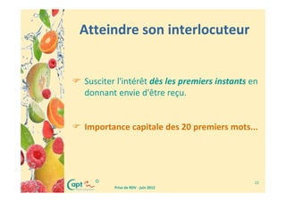 Atteindre son interlocuteur


Susciter l'intérêt dès les premiers instants en
donnant envie d'être reçu.


Importance capitale des 20 premiers mots...




  ©                                           22
        Prise de RDV - juin 2012
 