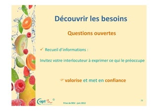 Découvrir les besoins
                Questions ouvertes

  Recueil d’informations :

Invitez votre interlocuteur à exprimer ce qui le préoccupe



             valorise et met en confiance


       ©                                               26
            Prise de RDV - juin 2012
 