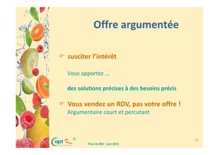 Offre argumentée

susciter l’intérêt

Vous apportez …

des solutions précises à des besoins précis

Vous vendez un RDV, pas votre offre !
Argumentaire court et percutant



  ©                                           27
        Prise de RDV - juin 2012
 