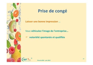 Prise de congé

Laisser une bonne impression …


Vous véhiculez l'image de l'entreprise…

   notoriété spontanée et qualifiée




     ©                                    29
          Prise de RDV - juin 2012
 