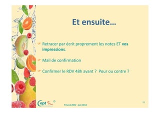 Et ensuite…

Retracer par écrit proprement les notes ET vos
impressions.

Mail de confirmation

Confirmer le RDV 48h avant ? Pour ou contre ?




     ©                                           31
           Prise de RDV - juin 2012
 