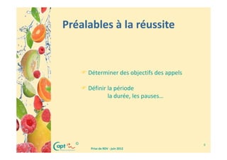 Préalables à la réussite


      Déterminer des objectifs des appels

      Définir la période
              la durée, les pauses…




  ©                                         6
       Prise de RDV - juin 2012
 