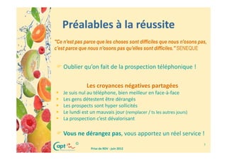 Préalables à la réussite
"Ce n'est pas parce que les choses sont difficiles que nous n'osons pas,
c'est parce que nous n'osons pas qu'elles sont difficiles." SENEQUE


    Oublier qu’on fait de la prospection téléphonique !

               Les croyances négatives partagées
    Je suis nul au téléphone, bien meilleur en face-à-face
    Les gens détestent être dérangés
    Les prospects sont hyper sollicités
    Le lundi est un mauvais jour (remplacer / ts les autres jours)
    La prospection c’est dévalorisant

    Vous ne dérangez pas, vous apportez un réel service !
          ©                                                           7
                 Prise de RDV - juin 2012
 