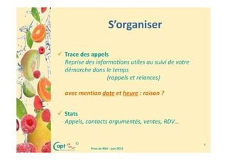 S’organiser

Trace des appels
Reprise des informations utiles au suivi de votre
démarche dans le temps
                (rappels et relances)

avec mention date et heure : raison ?


Stats
Appels, contacts argumentés, ventes, RDV…


    ©                                               9
          Prise de RDV - juin 2012
 
