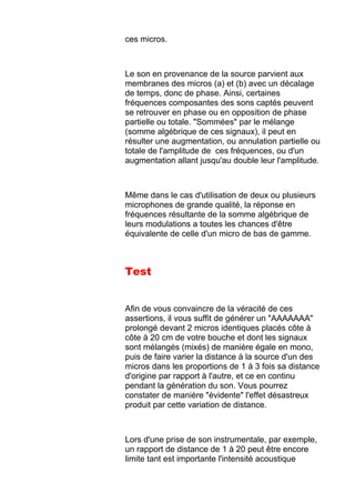 ces micros.
Le son en provenance de la source parvient aux
membranes des micros (a) et (b) avec un décalage
de temps, donc de phase. Ainsi, certaines
fréquences composantes des sons captés peuvent
se retrouver en phase ou en opposition de phase
partielle ou totale. "Sommées" par le mélange
(somme algébrique de ces signaux), il peut en
résulter une augmentation, ou annulation partielle ou
totale de l'amplitude de ces fréquences, ou d'un
augmentation allant jusqu'au double leur l'amplitude.
Même dans le cas d'utilisation de deux ou plusieurs
microphones de grande qualité, la réponse en
fréquences résultante de la somme algébrique de
leurs modulations a toutes les chances d'être
équivalente de celle d'un micro de bas de gamme.
Test
Afin de vous convaincre de la véracité de ces
assertions, il vous suffit de générer un "AAAAAAA"
prolongé devant 2 micros identiques placés côte à
côte à 20 cm de votre bouche et dont les signaux
sont mélangés (mixés) de manière égale en mono,
puis de faire varier la distance à la source d'un des
micros dans les proportions de 1 à 3 fois sa distance
d'origine par rapport à l'autre, et ce en continu
pendant la génération du son. Vous pourrez
constater de manière "évidente" l'effet désastreux
produit par cette variation de distance.
Lors d'une prise de son instrumentale, par exemple,
un rapport de distance de 1 à 20 peut être encore
limite tant est importante l'intensité acoustique
 