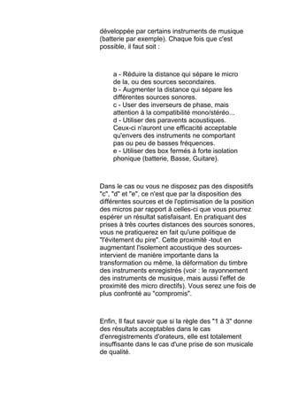 développée par certains instruments de musique
(batterie par exemple). Chaque fois que c'est
possible, il faut soit :
a - Réduire la distance qui sépare le micro
de la, ou des sources secondaires.
b - Augmenter la distance qui sépare les
différentes sources sonores.
c - User des inverseurs de phase, mais
attention à la compatibilité mono/stéréo...
d - Utiliser des paravents acoustiques.
Ceux-ci n'auront une efficacité acceptable
qu'envers des instruments ne comportant
pas ou peu de basses fréquences.
e - Utiliser des box fermés à forte isolation
phonique (batterie, Basse, Guitare).
Dans le cas ou vous ne disposez pas des dispositifs
"c", "d" et "e", ce n'est que par la disposition des
différentes sources et de l'optimisation de la position
des micros par rapport à celles-ci que vous pourrez
espérer un résultat satisfaisant. En pratiquant des
prises à très courtes distances des sources sonores,
vous ne pratiquerez en fait qu'une politique de
"l'évitement du pire". Cette proximité -tout en
augmentant l'isolement acoustique des sources-
intervient de manière importante dans la
transformation ou même, la déformation du timbre
des instruments enregistrés (voir : le rayonnement
des instruments de musique, mais aussi l'effet de
proximité des micro directifs). Vous serez une fois de
plus confronté au "compromis".
Enfin, Il faut savoir que si la règle des "1 à 3" donne
des résultats acceptables dans le cas
d'enregistrements d'orateurs, elle est totalement
insuffisante dans le cas d'une prise de son musicale
de qualité.
 