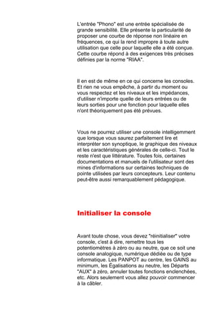 L'entrée "Phono" est une entrée spécialisée de
grande sensibilité. Elle présente la particularité de
proposer une courbe de réponse non linéaire en
fréquences, ce qui la rend impropre à toute autre
utilisation que celle pour laquelle elle a été conçue.
Cette courbe répond à des exigences très précises
définies par la norme "RIAA".
Il en est de même en ce qui concerne les consoles.
Et rien ne vous empêche, à partir du moment ou
vous respectez et les niveaux et les impédances,
d'utiliser n'importe quelle de leurs entrées ou de
leurs sorties pour une fonction pour laquelle elles
n'ont théoriquement pas été prévues.
Vous ne pourrez utiliser une console intelligemment
que lorsque vous saurez parfaitement lire et
interpréter son synoptique, le graphique des niveaux
et les caractéristiques générales de celle-ci. Tout le
reste n'est que littérature. Toutes fois, certaines
documentations et manuels de l'utilisateur sont des
mines d'informations sur certaines techniques de
pointe utilisées par leurs concepteurs. Leur contenu
peut-être aussi remarquablement pédagogique.
Initialiser la console
Avant toute chose, vous devez "réinitialiser" votre
console, c'est à dire, remettre tous les
potentiomètres à zéro ou au neutre, que ce soit une
console analogique, numérique dédiée ou de type
informatique. Les PANPOT au centre, les GAINS au
minimum, les Égalisations au neutre, les Départs
"AUX" à zéro, annuler toutes fonctions enclenchées,
etc. Alors seulement vous allez pouvoir commencer
à la câbler.
 