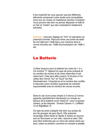 Il est impératif de vous assurer que les différents
éléments composant votre studio sont compatibles
entre eux en niveau et impédance (sorties->entrées).
Vous pouvez très bien ne jamais dépasser le 0dB et
en fait ne "traiter" que des modulations totalement
saturées.
Exemple : mauvais réglage du "trim" et saturation du
préampli d'entrée. Raccord entre une sortie de table
de mix délivrant +4dB dans une machine dont la
norme d'entrée est -10dB (Surmodulation de 14dB !)
etc.
La Batterie
J'utilise toujours pour la batterie les voies de 1 à n.
Ce nombre "n" dépend du type de prise pratiqué et
du nombre de micros et de voies réservées à cet
instrument. Cela peut aller jusqu'à 10 et plus si l'on
utilise des micros "sur" et "sous" les fûts.
Généralement, l'importance et le nombre des conflits
à résoudre (sons rentrés) augmente de manière
exponentielle avec le nombre de micros ouverts.
Dans le cas d'une prise simple à 3 micros (2 micros
appairés (parfaitement identiques) en couple au-
dessus de la batterie (over head) et 1 pour la grosse
caisse), je les dispose : Grosse Caisse->1, LeftBatt-
>2 et RightBatt->3.
Ce type de prise s'adapte très bien aux prises de
son de groupes de jazz (fig.4). Elle présente
l'avantage d'être facile et rapide à mettre en oeuvre,
tout en favorisant un son clair, naturel et aéré. Elle
peut être renforcée par un micro de caisse claire qui
peut, selon sa position, prendre en compte la pédale
 