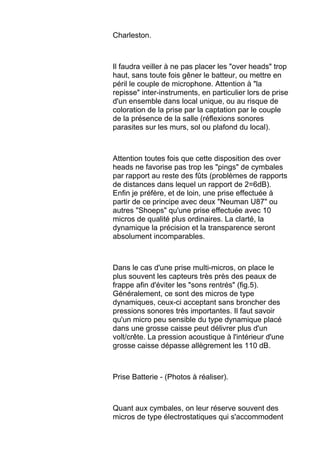Charleston.
Il faudra veiller à ne pas placer les "over heads" trop
haut, sans toute fois gêner le batteur, ou mettre en
péril le couple de microphone. Attention à "la
repisse" inter-instruments, en particulier lors de prise
d'un ensemble dans local unique, ou au risque de
coloration de la prise par la captation par le couple
de la présence de la salle (réflexions sonores
parasites sur les murs, sol ou plafond du local).
Attention toutes fois que cette disposition des over
heads ne favorise pas trop les "pings" de cymbales
par rapport au reste des fûts (problèmes de rapports
de distances dans lequel un rapport de 2=6dB).
Enfin je préfère, et de loin, une prise effectuée à
partir de ce principe avec deux "Neuman U87" ou
autres "Shoeps" qu'une prise effectuée avec 10
micros de qualité plus ordinaires. La clarté, la
dynamique la précision et la transparence seront
absolument incomparables.
Dans le cas d'une prise multi-micros, on place le
plus souvent les capteurs très près des peaux de
frappe afin d'éviter les "sons rentrés" (fig.5).
Généralement, ce sont des micros de type
dynamiques, ceux-ci acceptant sans broncher des
pressions sonores très importantes. Il faut savoir
qu'un micro peu sensible du type dynamique placé
dans une grosse caisse peut délivrer plus d'un
volt/crête. La pression acoustique à l'intérieur d'une
grosse caisse dépasse allègrement les 110 dB.
Prise Batterie - (Photos à réaliser).
Quant aux cymbales, on leur réserve souvent des
micros de type électrostatiques qui s'accommodent
 