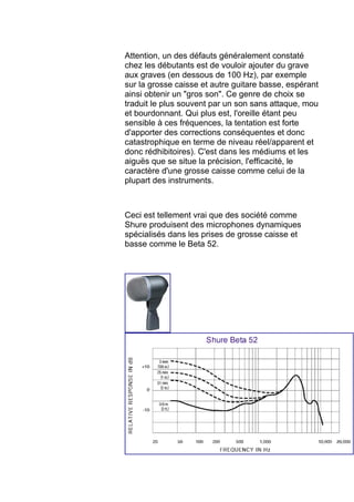Attention, un des défauts généralement constaté
chez les débutants est de vouloir ajouter du grave
aux graves (en dessous de 100 Hz), par exemple
sur la grosse caisse et autre guitare basse, espérant
ainsi obtenir un "gros son". Ce genre de choix se
traduit le plus souvent par un son sans attaque, mou
et bourdonnant. Qui plus est, l'oreille étant peu
sensible à ces fréquences, la tentation est forte
d'apporter des corrections conséquentes et donc
catastrophique en terme de niveau réel/apparent et
donc rédhibitoires). C'est dans les médiums et les
aiguës que se situe la précision, l'efficacité, le
caractère d'une grosse caisse comme celui de la
plupart des instruments.
Ceci est tellement vrai que des société comme
Shure produisent des microphones dynamiques
spécialisés dans les prises de grosse caisse et
basse comme le Beta 52.
 