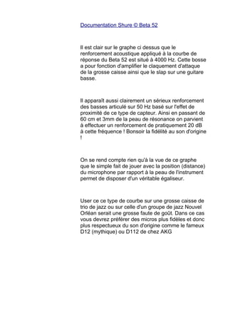 Documentation Shure © Beta 52
Il est clair sur le graphe ci dessus que le
renforcement acoustique appliqué à la courbe de
réponse du Beta 52 est situé à 4000 Hz. Cette bosse
a pour fonction d'amplifier le claquement d'attaque
de la grosse caisse ainsi que le slap sur une guitare
basse.
Il apparaît aussi clairement un sérieux renforcement
des basses articulé sur 50 Hz basé sur l'effet de
proximité de ce type de capteur. Ainsi en passant de
60 cm et 3mm de la peau de résonance on parvient
à effectuer un renforcement de pratiquement 20 dB
à cette fréquence ! Bonsoir la fidélité au son d'origine
!
On se rend compte rien qu'à la vue de ce graphe
que le simple fait de jouer avec la position (distance)
du microphone par rapport à la peau de l'instrument
permet de disposer d'un véritable égaliseur.
User ce ce type de courbe sur une grosse caisse de
trio de jazz ou sur celle d'un groupe de jazz Nouvel
Orléan serait une grosse faute de goût. Dans ce cas
vous devrez préférer des micros plus fidèles et donc
plus respectueux du son d'origine comme le fameux
D12 (mythique) ou D112 de chez AKG
 