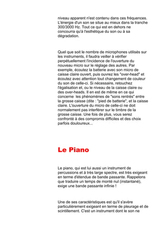 niveau apparent n'est contenu dans ces fréquences.
L'énergie d'un son se situe au mieux dans la tranche
300/3000 Hz. Tout ce qui est en dehors ne
concourra qu'à l'esthétique du son ou à sa
dégradation.
Quel que soit le nombre de microphones utilisés sur
les instruments, il faudra veiller à vérifier
perpétuellement l'incidence de l'ouverture du
nouveau micro sur le réglage des autres. Par
exemple, écoutez la batterie avec son micro de
caisse claire ouvert, puis ouvrez les "over-head" et
écoutez avec attention tout changement de couleur
du son de celle-ci. Si nécessaire, retouchez
l'égalisation et, ou le niveau de la caisse claire ou
des over-heads. Il en est de même en ce qui
concerne les phénomènes de "sons rentrés" entre
la grosse caisse (dite : "pied de batterie", et la caisse
claire. L'ouverture du micro de celle-ci ne doit
normalement pas interférer sur le timbre de la
grosse caisse. Une fois de plus, vous serez
confronté à des compromis difficiles et des choix
parfois douloureux...
Le Piano
Le piano, qui est lui aussi un instrument de
percussions et à très large spectre, est très exigeant
en terme d'étendue de bande passante. Rappelons
que traduire un temps de monté nul (instantané),
exige une bande passante infinie !
Une de ses caractéristiques est qu'il s'avère
particulièrement exigeant en terme de pleurage et de
scintillement. C'est un instrument dont le son ne
 