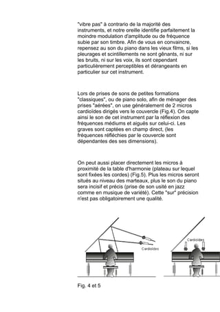 "vibre pas" à contrario de la majorité des
instruments, et notre oreille identifie parfaitement la
moindre modulation d'amplitude ou de fréquence
subie par son timbre. Afin de vous en convaincre,
repensez au son du piano dans les vieux films, si les
pleurages et scintillements ne sont gênants, ni sur
les bruits, ni sur les voix, ils sont cependant
particulièrement perceptibles et dérangeants en
particulier sur cet instrument.
Lors de prises de sons de petites formations
"classiques", ou de piano solo, afin de ménager des
prises "aérées", on use généralement de 2 micros
cardioïdes dirigés vers le couvercle (Fig.4). On capte
ainsi le son de cet instrument par la réflexion des
fréquences médiums et aiguës sur celui-ci. Les
graves sont captées en champ direct, (les
fréquences réfléchies par le couvercle sont
dépendantes des ses dimensions).
On peut aussi placer directement les micros à
proximité de la table d'harmonie (plateau sur lequel
sont fixées les cordes) (Fig.5). Plus les micros seront
situés au niveau des marteaux, plus le son du piano
sera incisif et précis (prise de son usité en jazz
comme en musique de variété). Cette "sur" précision
n'est pas obligatoirement une qualité.
Fig. 4 et 5
 