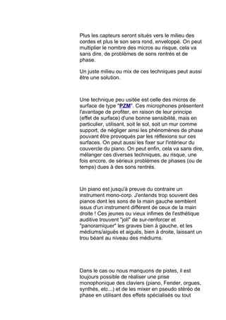 Plus les capteurs seront situés vers le milieu des
cordes et plus le son sera rond, enveloppé. On peut
multiplier le nombre des micros au risque, cela va
sans dire, de problèmes de sons rentrés et de
phase.
Un juste milieu ou mix de ces techniques peut aussi
être une solution.
Une technique peu usitée est celle des micros de
surface de type "PZM". Ces microphones présentent
l'avantage de profiter, en raison de leur principe
(effet de surface) d'une bonne sensibilité, mais en
particulier, utilisant, soit le sol, soit un mur comme
support, de négliger ainsi les phénomènes de phase
pouvant être provoqués par les réflexions sur ces
surfaces. On peut aussi les fixer sur l'intérieur du
couvercle du piano. On peut enfin, cela va sans dire,
mélanger ces diverses techniques, au risque, une
fois encore, de sérieux problèmes de phases (ou de
temps) dues à des sons rentrés.
Un piano est jusqu'à preuve du contraire un
instrument mono-corp. J'entends trop souvent des
pianos dont les sons de la main gauche semblent
issus d'un instrument différent de ceux de la main
droite ! Ces jeunes ou vieux infimes de l'esthétique
auditive trouvent "joli" de sur-renforcer et
"panoramiquer" les graves bien à gauche, et les
médiums/aiguës et aiguës, bien à droite, laissant un
trou béant au niveau des médiums.
Dans le cas ou nous manquons de pistes, il est
toujours possible de réaliser une prise
monophonique des claviers (piano, Fender, orgues,
synthés, etc...) et de les mixer en pseudo stéréo de
phase en utilisant des effets spécialisés ou tout
 