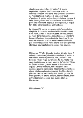 simplement, des boîtes de "délais". Il faudra
cependant disposer d'un nombre de voies de
console suffisant. Il va sans dire que cette technique
de "stéréophonie de phase à posteriori" peut
s'appliquer à toutes sortes de modulations, comme à
celle d'une guitare ou d'un trombone. Mais si l'effet
peut être déroutant, appliqué à une guitare, il risque
fort d'être dérangeant sur un trombone.
Le dispositif à mettre en oeuvre est d'une relative
simplicité. Il consiste à utiliser l'effet d'antériorité dit :
Effet Hass. Ainsi, si nous diffusons un claquement
de main dans 2 enceintes acoustiques, et retardons
le son diffusé par l'enceinte droite d'environ 10 ms,
nous localiserons la source comme étant diffusée
par l'enceinte gauche. Nous allons user d'un principe
identique pour spatialiser le son de nos claviers.
Utilisez un "Y" afin d'injecter la piste à traiter dans 2
voies (consécutives) de votre console (voir en fin de
cet article). Dans la première voie, "insérez" une
boîte de "délai" réglé sur environ 10 ms. Cette voie
sera égalisée pour la main gauche du "clavier" (léger
renforcement des graves, légère atténuation des
aigus). La voie de droite, non "délayée" sera
égalisée pour la main droite (léger renforcement des
aigus, et atténuation des graves). Il suffira -dans le
pire des cas- de panoramiquer à fond à gauche, la
main gauche, et à fond à droite, la main droite, toute
autre répartition spatiale plus subtile étant la
bienvenue.
Utilisation du "Y"
 