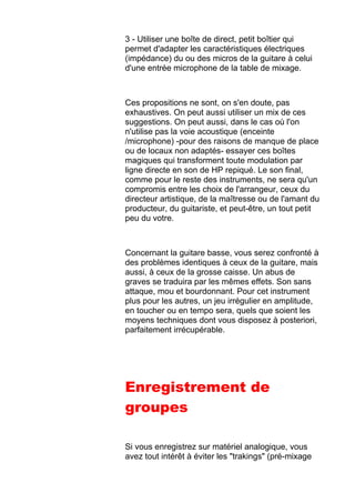 3 - Utiliser une boîte de direct, petit boîtier qui
permet d'adapter les caractéristiques électriques
(impédance) du ou des micros de la guitare à celui
d'une entrée microphone de la table de mixage.
Ces propositions ne sont, on s'en doute, pas
exhaustives. On peut aussi utiliser un mix de ces
suggestions. On peut aussi, dans le cas où l'on
n'utilise pas la voie acoustique (enceinte
/microphone) -pour des raisons de manque de place
ou de locaux non adaptés- essayer ces boîtes
magiques qui transforment toute modulation par
ligne directe en son de HP repiqué. Le son final,
comme pour le reste des instruments, ne sera qu'un
compromis entre les choix de l'arrangeur, ceux du
directeur artistique, de la maîtresse ou de l'amant du
producteur, du guitariste, et peut-être, un tout petit
peu du votre.
Concernant la guitare basse, vous serez confronté à
des problèmes identiques à ceux de la guitare, mais
aussi, à ceux de la grosse caisse. Un abus de
graves se traduira par les mêmes effets. Son sans
attaque, mou et bourdonnant. Pour cet instrument
plus pour les autres, un jeu irrégulier en amplitude,
en toucher ou en tempo sera, quels que soient les
moyens techniques dont vous disposez à posteriori,
parfaitement irrécupérable.
Enregistrement de
groupes
Si vous enregistrez sur matériel analogique, vous
avez tout intérêt à éviter les "trakings" (pré-mixage
 
