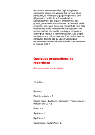 de certains sous ensembles déjà enregistrés,
comme les cœurs, les violons, les cuivres, et en
particulier, la rythmique.) qui participeront à une
dégradation rapide de votre modulation.
Épaississement des aiguës, empâtement des
graves, perte de la transparence, de la clarté, de la
précision, etc.. Mais aussi, qui risquent de vous faire
réaliser des erreurs de pré-mix irrattrapables. Ne
pensez surtout pas que le numérique propose un
avenir plus radieux à votre modulation. Les pièges
sont nombreux qui concourront à sa destruction, en
particulier dans le cas ou vous n'userez pas
exclusivement du numérique entre la prise de son et
le mixage final !
Quelques propositions de
répartition
des instruments sur les pistes.
16 pistes...
Basse = 1
Pied de batterie = 2
Caisse claire - batterieG - batterieD, (PercussionsG -
PercussionsD) = 2
Piano = 1
Synthés = 1
Synthés = 1
GuitareSolo, GuitareAcc = 2
 
