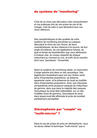 du système de "monitoring"
C'est de ce choix que découlera votre comportement
et vos pratiques lors de vos prises de son et de
mixage, c'est de celui-ci que découlera tous vos
choix ultérieurs.
Des caractéristiques et des qualités de votre
système de monitoring (enceintes ou casque)
découlera le choix de vos micros, de leurs
caractéristiques, de leur distance à la source, de leur
angle d'incidence, de vos égalisations futures, du
type et temps de réverbération que vous attribuerez
à chaque voie, du niveau respectif de chaque
instrument au moment du mix, et enfin de la manière
dont vous "panoterez" l'ensemble.
Selon le système de monitoring utilisé, un instrument
à large spectre pris dans un lieu acoustique très
légèrement réverbérant peut voir son timbre varier
dans d'importantes proportions, sa distance
apparente varier, et la présence du local se modifier
dans d'importantes proportions. Ainsi, lors d'écoutes
comparatives entre plusieurs casques de milieu/haut
de gamme, alors que dans la majorité des casques
l'acoustique du local était indécelable, sur un des
modèles (haut de gamme), l'acoustique du local
dans lequel avait été effectuée la prise de sonétait
parfaitement perceptible.
Stéréophonie par "couple" ou
"multi-micros" ?
Dans le cas de prises de sons en stéréophonie, vous
ne devez utiliser la technique "multi-micros" que si
 