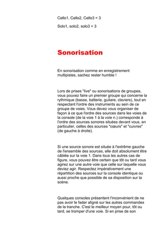 Cello1, Cello2, Cello3 = 3
Solo1, solo2, solo3 = 3
Sonorisation
En sonorisation comme en enregistrement
multipistes, sachez rester humble !
Lors de prises "live" ou sonorisations de groupes,
vous pouvez faire un premier groupe qui concerne la
rythmique (basse, batterie, guitare, claviers), tout en
respectant l'ordre des instruments au sein de ce
groupe de voies. Vous devez vous organiser de
façon à ce que l'ordre des sources dans les voies de
la console (de la voie 1 à la voie n.) corresponde à
l'ordre des sources sonores situées devant vous, en
particulier, celles des sources "cœurs" et "cuivres"
(de gauche à droite).
Si une source sonore est située à l'extrême gauche
de l'ensemble des sources, elle doit absolument être
câblée sur la voie 1. Dans tous les autres cas de
figure, vous pouvez être certain que tôt ou tard vous
agirez sur une autre voie que celle sur laquelle vous
deviez agir. Respectez impérativement une
répartition des sources sur la console identique ou
aussi proche que possible de sa disposition sur la
scène.
Quelques consoles présentent l'inconvénient de ne
pas avoir le fader aligné sur les autres commandes
de la tranche. C'est le meilleur moyen pour, tôt ou
tard, se tromper d'une voie. Si en prise de son
 