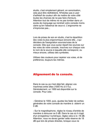 studio, c'est simplement gênant, en sonorisation,
cela peut être rédhibitoire. N'hésitez pas à user
d'adhésif de couleur afin de mettre de votre côté
toutes les chances de ne pas faire d'erreurs.
Attention tout de même ne ne pas tomber dans un
excès de marquage qui rendrait votre console moins
claire qu'en l'absence de ceux-ci. L'ergonomie ne
s'improvise pas...
Lors de prises de son en studio, c'est la répartition
des voies la plus ergonomique (encore elle...) qui
décidera de l'assignation sources/voies de la
console. Dès que vous aurez réparti les sources sur
les voies de votre console, inscrivez sur chaque voie
le nom de la source à laquelle elle correspond, ou
mieux encore, utilisez des symboles.
Utilisez des couleurs pour repérer vos voies, et de
préférence, toujours les mêmes.
Alignement de la console.
Dans le cas ou ça n'est déjà fait, alignez vos
machines entre elles (1000 Hz à 0 Vu).
Généralement, un 1000 est disponible sur la
console. Pour cela :
- Générez le 1000, puis, ajustez les fader de sorties
générales de votre console de manière à obtenir un
0 dB.
- Sur le magnétophone, réglez le niveau d'entrée de
manière à retrouver ce 0 dB. Dans le cas où il s'agit
d'un enregistreur numérique, réglez celui-ci à -18 dB.
Attention, vous ne devez garder cette réserve de 18
dB que lors de prises directes, lorsque vous ne
 