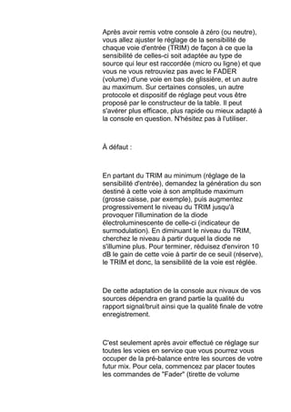 Après avoir remis votre console à zéro (ou neutre),
vous allez ajuster le réglage de la sensibilité de
chaque voie d'entrée (TRIM) de façon à ce que la
sensibilité de celles-ci soit adaptée au type de
source qui leur est raccordée (micro ou ligne) et que
vous ne vous retrouviez pas avec le FADER
(volume) d'une voie en bas de glissière, et un autre
au maximum. Sur certaines consoles, un autre
protocole et dispositif de réglage peut vous être
proposé par le constructeur de la table. Il peut
s'avérer plus efficace, plus rapide ou mieux adapté à
la console en question. N'hésitez pas à l'utiliser.
À défaut :
En partant du TRIM au minimum (réglage de la
sensibilité d'entrée), demandez la génération du son
destiné à cette voie à son amplitude maximum
(grosse caisse, par exemple), puis augmentez
progressivement le niveau du TRIM jusqu'à
provoquer l'illumination de la diode
électroluminescente de celle-ci (indicateur de
surmodulation). En diminuant le niveau du TRIM,
cherchez le niveau à partir duquel la diode ne
s'illumine plus. Pour terminer, réduisez d'environ 10
dB le gain de cette voie à partir de ce seuil (réserve),
le TRIM et donc, la sensibilité de la voie est réglée.
De cette adaptation de la console aux nivaux de vos
sources dépendra en grand partie la qualité du
rapport signal/bruit ainsi que la qualité finale de votre
enregistrement.
C'est seulement après avoir effectué ce réglage sur
toutes les voies en service que vous pourrez vous
occuper de la pré-balance entre les sources de votre
futur mix. Pour cela, commencez par placer toutes
les commandes de "Fader" (tirette de volume
 