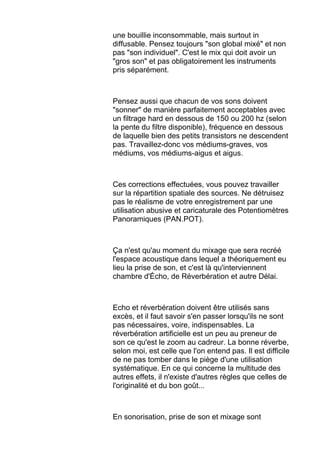 une bouillie inconsommable, mais surtout in
diffusable. Pensez toujours "son global mixé" et non
pas "son individuel". C'est le mix qui doit avoir un
"gros son" et pas obligatoirement les instruments
pris séparément.
Pensez aussi que chacun de vos sons doivent
"sonner" de manière parfaitement acceptables avec
un filtrage hard en dessous de 150 ou 200 hz (selon
la pente du filtre disponible), fréquence en dessous
de laquelle bien des petits transistors ne descendent
pas. Travaillez-donc vos médiums-graves, vos
médiums, vos médiums-aigus et aigus.
Ces corrections effectuées, vous pouvez travailler
sur la répartition spatiale des sources. Ne détruisez
pas le réalisme de votre enregistrement par une
utilisation abusive et caricaturale des Potentiomètres
Panoramiques (PAN.POT).
Ça n'est qu'au moment du mixage que sera recréé
l'espace acoustique dans lequel a théoriquement eu
lieu la prise de son, et c'est là qu'interviennent
chambre d'Écho, de Réverbération et autre Délai.
Echo et réverbération doivent être utilisés sans
excès, et il faut savoir s'en passer lorsqu'ils ne sont
pas nécessaires, voire, indispensables. La
réverbération artificielle est un peu au preneur de
son ce qu'est le zoom au cadreur. La bonne réverbe,
selon moi, est celle que l'on entend pas. Il est difficile
de ne pas tomber dans le piège d'une utilisation
systématique. En ce qui concerne la multitude des
autres effets, il n'existe d'autres règles que celles de
l'originalité et du bon goût...
En sonorisation, prise de son et mixage sont
 