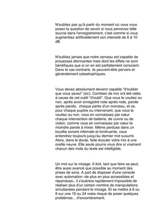 N'oubliez pas qu'à partir du moment où vous vous
posez la question de savoir si vous percevez telle
source dans l'enregistrement, c'est comme si vous
augmentiez artificiellement son intensité de 6 à 10
dB.
N'oubliez jamais que notre cerveau est capable de
prouesses étonnantes mais dont les effets ne sont
bénéfiques que si on en est parfaitement conscient.
Dans le cas contraire, ils peuvent-être pervers et
généralement catastrophiques.
Vous devez absolument devenir capable "d'oublier
que vous savez" (sic). Combien de mix ont été ratés
à cause de cet oubli "d'oubli". Que vous le vouliez ou
non, après avoir enregistré note après note, parole
après parole, chaque partie d'un morceau, et ce,
pour chaque pupitre ou intervenant, que vous le
vouliez ou non, vous en connaissez par cœur
chaque intervention de batterie, de cuivre ou de
violon, comme vous en connaissez par cœur la
moindre parole à mixer. Même perdues dans un
bouillie sonore infernale et tonitruante, vous
entendrez toujours jusqu'au dernier mot susurré.
Alors, dans le doute, faite écouter votre mix à une
oreille neuve. Elle seule pourra vous dire si vraiment
chacun des mots du texte est intelligible.
Un mot sur le mixage. Il doit, tant que faire se peut,
être aussi avancé que possible au moment des
prises de sons. A part de disposer d'une console
avec automation -de plus en plus accessibles et
répandues-, il s'avérera rapidement impossible de
réaliser plus d'un certain nombre de manipulations
simultanées pendant le mixage. Et se mettre à 6 ou
8 sur une 16 ou 24 voies risque de poser quelques
problèmes... d'encombrement.
 