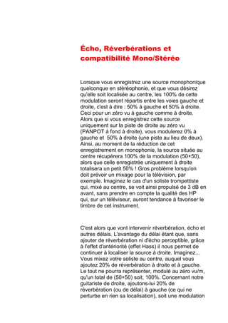 Écho, Réverbérations et
compatibilité Mono/Stéréo
Lorsque vous enregistrez une source monophonique
quelconque en stéréophonie, et que vous désirez
qu'elle soit localisée au centre, les 100% de cette
modulation seront répartis entre les voies gauche et
droite, c'est à dire : 50% à gauche et 50% à droite.
Ceci pour un zéro vu à gauche comme à droite.
Alors que si vous enregistrez cette source
uniquement sur la piste de droite au zéro vu
(PANPOT à fond à droite), vous modulerez 0% à
gauche et 50% à droite (une piste au lieu de deux).
Ainsi, au moment de la réduction de cet
enregistrement en monophonie, la source située au
centre récupérera 100% de la modulation (50+50),
alors que celle enregistrée uniquement à droite
totalisera un petit 50% ! Gros problème lorsqu'on
doit prévoir un mixage pour la télévision, par
exemple. Imaginez le cas d'un soliste trompettiste
qui, mixé au centre, se voit ainsi propulsé de 3 dB en
avant, sans prendre en compte la qualité des HP
qui, sur un téléviseur, auront tendance à favoriser le
timbre de cet instrument.
C'est alors que vont intervenir réverbération, écho et
autres délais. L'avantage du délai étant que, sans
ajouter de réverbération ni d'écho perceptible, grâce
à l'effet d'antériorité (effet Hass) il nous permet de
continuer à localiser la source à droite. Imaginez...
Vous mixez votre soliste au centre, auquel vous
ajoutez 20% de réverbération à droite et à gauche.
Le tout ne pourra représenter, modulé au zéro vu/m,
qu'un total de (50+50) soit, 100%. Concernant notre
guitariste de droite, ajoutons-lui 20% de
réverbération (ou de délai) à gauche (ce qui ne
perturbe en rien sa localisation), soit une modulation
 