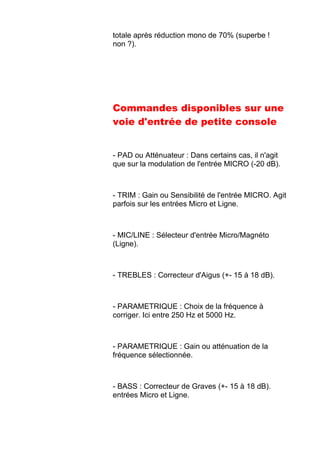 totale après réduction mono de 70% (superbe !
non ?).
Commandes disponibles sur une
voie d'entrée de petite console
- PAD ou Atténuateur : Dans certains cas, il n'agit
que sur la modulation de l'entrée MICRO (-20 dB).
- TRIM : Gain ou Sensibilité de l'entrée MICRO. Agit
parfois sur les entrées Micro et Ligne.
- MIC/LINE : Sélecteur d'entrée Micro/Magnéto
(Ligne).
- TREBLES : Correcteur d'Aigus (+- 15 à 18 dB).
- PARAMETRIQUE : Choix de la fréquence à
corriger. Ici entre 250 Hz et 5000 Hz.
- PARAMETRIQUE : Gain ou atténuation de la
fréquence sélectionnée.
- BASS : Correcteur de Graves (+- 15 à 18 dB).
entrées Micro et Ligne.
 