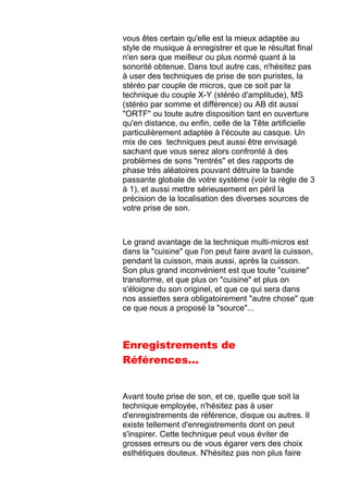 vous êtes certain qu'elle est la mieux adaptée au
style de musique à enregistrer et que le résultat final
n'en sera que meilleur ou plus normé quant à la
sonorité obtenue. Dans tout autre cas, n'hésitez pas
à user des techniques de prise de son puristes, la
stéréo par couple de micros, que ce soit par la
technique du couple X-Y (stéréo d'amplitude), MS
(stéréo par somme et différence) ou AB dit aussi
"ORTF" ou toute autre disposition tant en ouverture
qu'en distance, ou enfin, celle de la Tête artificielle
particulièrement adaptée à l'écoute au casque. Un
mix de ces techniques peut aussi être envisagé
sachant que vous serez alors confronté à des
problèmes de sons "rentrés" et des rapports de
phase très aléatoires pouvant détruire la bande
passante globale de votre système (voir la règle de 3
à 1), et aussi mettre sérieusement en péril la
précision de la localisation des diverses sources de
votre prise de son.
Le grand avantage de la technique multi-micros est
dans la "cuisine" que l'on peut faire avant la cuisson,
pendant la cuisson, mais aussi, après la cuisson.
Son plus grand inconvénient est que toute "cuisine"
transforme, et que plus on "cuisine" et plus on
s'éloigne du son originel, et que ce qui sera dans
nos assiettes sera obligatoirement "autre chose" que
ce que nous a proposé la "source"...
Enregistrements de
Références...
Avant toute prise de son, et ce, quelle que soit la
technique employée, n'hésitez pas à user
d'enregistrements de référence, disque ou autres. Il
existe tellement d'enregistrements dont on peut
s'inspirer. Cette technique peut vous éviter de
grosses erreurs ou de vous égarer vers des choix
esthétiques douteux. N'hésitez pas non plus faire
 