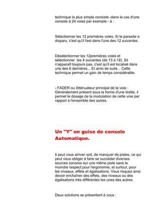 technique la plus simple consiste -dans le cas d'une
console à 24 voies par exemple - à :
Sélectionner les 12 premières voies. Si le parasite a
disparu, c'est qu'il l'est dans l'une des 12 suivantes.
Désélectionner les 12premières voies et
sélectionner les 4 suivantes (de 13 à 18). Sil
n'apparaît toujours pas, c'est qu'il est localisé dans
une des 6 dernières... Et ainsi de suite... Cette
technique permet un gain de temps considérable.
- FADER ou Atténuateur principal de la voie :
Généralement présent sous la forme d'une tirette, il
permet le dosage de la modulation de cette voie par
rapport à l'ensemble des autres.
Un "Y" en guise de console
Automatique.
Il peut vous arriver soit, de manquer de pistes, ce qui
peut vous obliger à faire se succéder diverses
sources sonores sur une même piste sans le
moindre respect pour l'ergonomie, et surtout, pour
les niveaux, effets et égalisations. Vous risquez ainsi
devoir enchaîner des effets, des niveaux ou des
égalisations très différentes les unes des autres.
Deux solutions se présentent à vous :
 