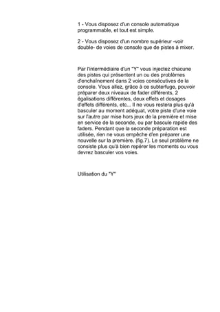 1 - Vous disposez d'un console automatique
programmable, et tout est simple.
2 - Vous disposez d'un nombre supérieur -voir
double- de voies de console que de pistes à mixer.
Par l'intermédiaire d'un "Y" vous injectez chacune
des pistes qui présentent un ou des problèmes
d'enchaînement dans 2 voies consécutives de la
console. Vous allez, grâce à ce subterfuge, pouvoir
préparer deux niveaux de fader différents, 2
égalisations différentes, deux effets et dosages
d'effets différents, etc... Il ne vous restera plus qu'à
basculer au moment adéquat, votre piste d'une voie
sur l'autre par mise hors jeux de la première et mise
en service de la seconde, ou par bascule rapide des
faders. Pendant que la seconde préparation est
utilisée, rien ne vous empêche d'en préparer une
nouvelle sur la première. (fig.7). Le seul problème ne
consiste plus qu'à bien repérer les moments ou vous
devrez basculer vos voies.
Utilisation du "Y"
 