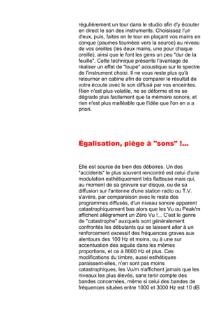 régulièrement un tour dans le studio afin d'y écouter
en direct le son des instruments. Choisissez l'un
d'eux, puis, faites en le tour en plaçant vos mains en
conque (paumes tournées vers la source) au niveau
de vos oreilles (les deux mains, une pour chaque
oreille), ainsi que le font les gens un peu "dur de la
feuille". Cette technique présente l'avantage de
réaliser un effet de "loupe" acoustique sur le spectre
de l'instrument choisi. Il ne vous reste plus qu'à
retourner en cabine afin de comparer le résultat de
votre écoute avec le son diffusé par vos enceintes.
Rien n'est plus volatile, ne se déforme et ne se
dégrade plus facilement que la mémoire sonore, et
rien n'est plus malléable que l'idée que l'on en a a
priori.
Égalisation, piège à "sons" !...
Elle est source de bien des déboires. Un des
"accidents" le plus souvent rencontré est celui d'une
modulation esthétiquement très flatteuse mais qui,
au moment de sa gravure sur disque, ou de sa
diffusion sur l'antenne d'une station radio ou T.V.
s'avère, par comparaison avec le reste des
programmes diffusés, d'un niveau sonore apparent
catastrophiquement bas alors que les Vu ou Peak/m
affichent allègrement un Zéro Vu !... C'est le genre
de "catastrophe" auxquels sont généralement
confrontés les débutants qui se laissent aller à un
renforcement excessif des fréquences graves aux
alentours des 100 Hz et moins, ou à une sur
accentuation des aiguës dans les mêmes
proportions, et ce à 8000 Hz et plus. Ces
modifications du timbre, aussi esthétiques
paraissent-elles, n'en sont pas moins
catastrophiques, les Vu/m n'affichent jamais que les
niveaux les plus élevés, sans tenir compte des
bandes concernées, même si celui des bandes de
fréquences situées entre 1000 et 3000 Hz est 10 dB
 