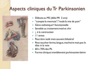 Aspects cliniques du Tr Parkinsonien
 Débute au MS (délai MI 2 ans)
 “compte la monnaie”;”roule la mie de pain”
 Gène esthetique> fonctionnelle
 Sensible au traitementmed et chir
 ↓ à la contraction
 ↑↑ stress
 Peut être isolé mais souvent bilatéral
 Peut toucher levres,langue,machoire mais pas la
tête ni la voix
 60 à 70% des Pk
 Forme clinique:tremblement parkinsonien bénin
 