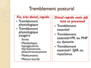 Tremblement postural
Fin, très distal, rapide
 Tremblement
physiologique
 Tremblement
physiologique
exagéré
◦ Stress
◦ Métabolique:
hypoglycémie,
thyréotoxicose,
phéochromocytome
◦ Médicaments:
◦ Métaux lourds:
Distal rapide mais pfs
lent et proximal
 Tremblement
essentiel
 Tremblement
essentiel+PK ou PNP
ou dystonie
 Tremblement
essentiel+ SJSR ou
myoclonus
 