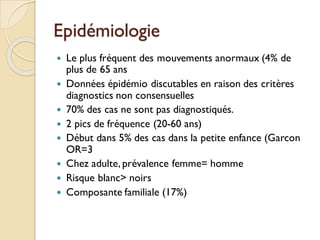 Epidémiologie
 Le plus fréquent des mouvements anormaux (4% de
plus de 65 ans
 Données épidémio discutables en raison des critères
diagnostics non consensuelles
 70% des cas ne sont pas diagnostiqués.
 2 pics de fréquence (20-60 ans)
 Début dans 5% des cas dans la petite enfance (Garcon
OR=3
 Chez adulte, prévalence femme= homme
 Risque blanc> noirs
 Composante familiale (17%)
 