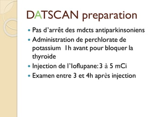 DATSCAN preparation
 Pas d’arrêt des mdcts antiparkinsoniens
 Administration de perchlorate de
potassium 1h avant pour bloquer la
thyroide
 Injection de l’Ioflupane:3 à 5 mCi
 Examen entre 3 et 4h après injection
 