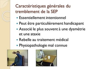 Caractéristiques générales du
tremblement de la SEP
 Essentiellement intentionnel
 Peut être particulièrement handicapant
 Associé le plus souvent à une dysmétrie
et une ataxie
 Rebelle au traitement médical
 Physiopathologie mal connue
 