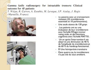 • 45 patients avec un tremblement
résistant (35 tremblements
essentiels et 10 parkinsoniens).
• Une seule séance de 130 grays
• . Les patients ont eu une
évaluation de leur tremblement
avec l'échelle Whiget tremor
rating scale, et des fonctions
cognitives avec l'échelle MATTIS .
• Un an après l'intervention il est
observé une diminution de 40 %
de l'amplitude du tremblement et
de 60 % du handicap fonctionnel.
• EI Une hémiparésie transitoire
• Dans quatre cas, le tremblement
n'a pas été du tout amélioré.
 
