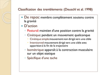 Classification des tremblements (Deuschl et al. 1998)
 De repos: membre complètement soutenu contre
la gravité
 D’action
◦ Postural: maintien d’une position contre la gravité
◦ Cinétique: pendant un mouvement quelconque
 Cinétique simple:mouvement non dirigé vers une cible
 Intentionnel:mouvement dirigé vers une cible avec
apparition à la fin de la trajectoire
◦ Isométrique: apparaît à la contraction musculaire
sur un objet statique
◦ Spécifique d’une tache
 