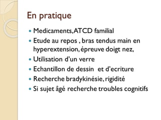 En pratique
 Medicaments,ATCD familial
 Etude au repos , bras tendus main en
hyperextension,épreuve doigt nez,
 Utilisation d’un verre
 Echantillon de dessin et d’ecriture
 Recherche bradykinésie,rigidité
 Si sujet âgé recherche troubles cognitifs
 