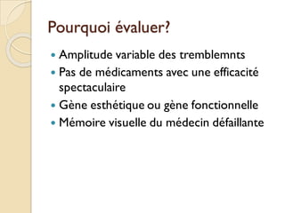 Pourquoi évaluer?
 Amplitude variable des tremblemnts
 Pas de médicaments avec une efficacité
spectaculaire
 Gène esthétique ou gène fonctionnelle
 Mémoire visuelle du médecin défaillante
 