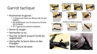 Garrot tactique
• Positionner le garrot :
• 1 travers de main au dessus de ce qui
saigne
• De préférence sur la cuisse ou le bras
(os unique)
• 2ème garrot en amont si besoin
• Serrer la sangle
• Verrouiller la vis
• Tourner la barre jusqu’à l’arrêt du
saignement
• Verrouiller la barre dans un des
triangles
• Noter l’heure de pose
 