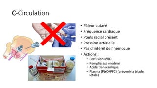C-Circulation
• Pâleur cutané
• Fréquence cardiaque
• Pouls radial présent
• Pression artérielle
• Pas d’intérêt de l’hémocue
• Actions :
• Perfusion IV/IO
• Remplissage modéré
• Acide tranexamique
• Plasma (PLYO/PFC) (prévenir la triade
létale)
 