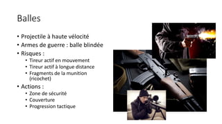 Balles
• Projectile à haute vélocité
• Armes de guerre : balle blindée
• Risques :
• Tireur actif en mouvement
• Tireur actif à longue distance
• Fragments de la munition
(ricochet)
• Actions :
• Zone de sécurité
• Couverture
• Progression tactique
 