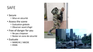 SAFE
• Secure
• Mise en sécurité
• Assess the scene
• Evaluation globale
• Observer avant d’agir
• Free of danger for you
• Ne pas s’exposer
• Rester en zone de sécurité
• Evaluate
• MARCHE / ABCDE
• RYAN
 